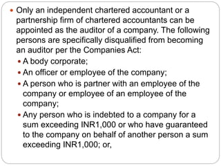  Only an independent chartered accountant or a
partnership firm of chartered accountants can be
appointed as the auditor of a company. The following
persons are specifically disqualified from becoming
an auditor per the Companies Act:
 A body corporate;
 An officer or employee of the company;
 A person who is partner with an employee of the
company or employee of an employee of the
company;
 Any person who is indebted to a company for a
sum exceeding INR1,000 or who have guaranteed
to the company on behalf of another person a sum
exceeding INR1,000; or,
 