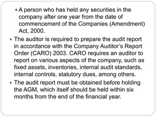  A person who has held any securities in the
company after one year from the date of
commencement of the Companies (Amendment)
Act, 2000.
 The auditor is required to prepare the audit report
in accordance with the Company Auditor’s Report
Order (CARO) 2003. CARO requires an auditor to
report on various aspects of the company, such as
fixed assets, inventories, internal audit standards,
internal controls, statutory dues, among others.
 The audit report must be obtained before holding
the AGM, which itself should be held within six
months from the end of the financial year.
 