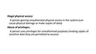 Illegal physical access:
A person gaining unauthorized physical access in the system.(can
cause physical damage or make copies of data)
Abuse of privileges:
A person uses privileges for unauthorized purposes.(making copies of
sensitive data they are permitted to access)
 