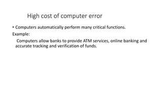 High cost of computer error
• Computers automatically perform many critical functions.
Example:
Computers allow banks to provide ATM services, online banking and
accurate tracking and verification of funds.
 