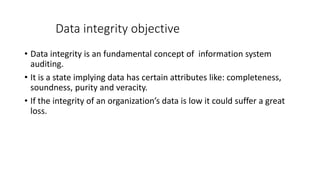 Data integrity objective
• Data integrity is an fundamental concept of information system
auditing.
• It is a state implying data has certain attributes like: completeness,
soundness, purity and veracity.
• If the integrity of an organization’s data is low it could suffer a great
loss.
 