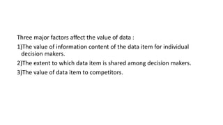 Three major factors affect the value of data :
1)The value of information content of the data item for individual
decision makers.
2)The extent to which data item is shared among decision makers.
3)The value of data item to competitors.
 