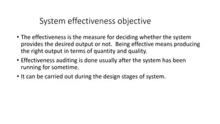 System effectiveness objective
• The effectiveness is the measure for deciding whether the system
provides the desired output or not. Being effective means producing
the right output in terms of quantity and quality.
• Effectiveness auditing is done usually after the system has been
running for sometime.
• It can be carried out during the design stages of system.
 