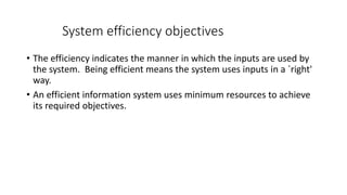 System efficiency objectives
• The efficiency indicates the manner in which the inputs are used by
the system. Being efficient means the system uses inputs in a `right'
way.
• An efficient information system uses minimum resources to achieve
its required objectives.
 