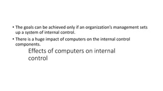 Effects of computers on internal
control
• The goals can be achieved only if an organization’s management sets
up a system of internal control.
• There is a huge impact of computers on the internal control
components.
 