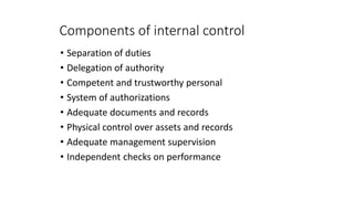 Components of internal control
• Separation of duties
• Delegation of authority
• Competent and trustworthy personal
• System of authorizations
• Adequate documents and records
• Physical control over assets and records
• Adequate management supervision
• Independent checks on performance
 
