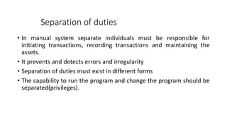 Separation of duties
• In manual system separate individuals must be responsible for
initiating transactions, recording transactions and maintaining the
assets.
• It prevents and detects errors and irregularity
• Separation of duties must exist in different forms
• The capability to run the program and change the program should be
separated(privileges).
 
