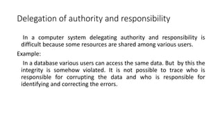Delegation of authority and responsibility
In a computer system delegating authority and responsibility is
difficult because some resources are shared among various users.
Example:
In a database various users can access the same data. But by this the
integrity is somehow violated. It is not possible to trace who is
responsible for corrupting the data and who is responsible for
identifying and correcting the errors.
 