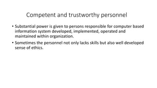 Competent and trustworthy personnel
• Substantial power is given to persons responsible for computer based
information system developed, implemented, operated and
maintained within organization.
• Sometimes the personnel not only lacks skills but also well developed
sense of ethics.
 