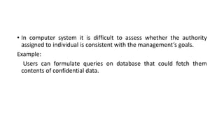 • In computer system it is difficult to assess whether the authority
assigned to individual is consistent with the management’s goals.
Example:
Users can formulate queries on database that could fetch them
contents of confidential data.
 