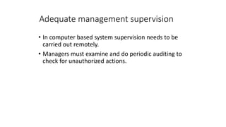 Adequate management supervision
• In computer based system supervision needs to be
carried out remotely.
• Managers must examine and do periodic auditing to
check for unauthorized actions.
 