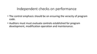 Independent checks on performance
• The control emphasis should be on ensuring the veracity of program
code.
• Auditors must must evaluate controls established for program
development, modification operation and maintenance.
 