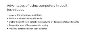 Advantages of using computers in audit
techniques
• Increase the accuracy of audit tests
• Perform audit tests more efficiently
• Enable the audit team to test a large volume of data accurately and quickly
• Reduce the level of human error in testing
• Provide a better quality of audit evidence
 