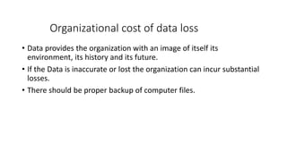 Organizational cost of data loss
• Data provides the organization with an image of itself its
environment, its history and its future.
• If the Data is inaccurate or lost the organization can incur substantial
losses.
• There should be proper backup of computer files.
 
