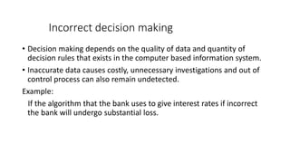 Incorrect decision making
• Decision making depends on the quality of data and quantity of
decision rules that exists in the computer based information system.
• Inaccurate data causes costly, unnecessary investigations and out of
control process can also remain undetected.
Example:
If the algorithm that the bank uses to give interest rates if incorrect
the bank will undergo substantial loss.
 