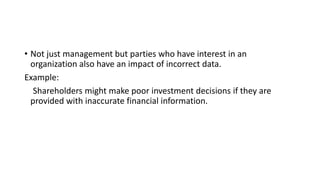 • Not just management but parties who have interest in an
organization also have an impact of incorrect data.
Example:
Shareholders might make poor investment decisions if they are
provided with inaccurate financial information.
 