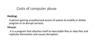 Costs of computer abuse
Hacking:
A person gaining unauthorized access of system to modify or delete
program or to disrupt services.
Viruses:
It is a program that attaches itself to executable files or data files and
replicate themselves and causes disruption.
 