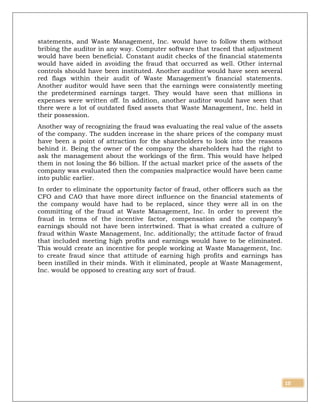 10
statements, and Waste Management, Inc. would have to follow them without
bribing the auditor in any way. Computer software that traced that adjustment
would have been beneficial. Constant audit checks of the financial statements
would have aided in avoiding the fraud that occurred as well. Other internal
controls should have been instituted. Another auditor would have seen several
red flags within their audit of Waste Management’s financial statements.
Another auditor would have seen that the earnings were consistently meeting
the predetermined earnings target. They would have seen that millions in
expenses were written off. In addition, another auditor would have seen that
there were a lot of outdated fixed assets that Waste Management, Inc. held in
their possession.
Another way of recognizing the fraud was evaluating the real value of the assets
of the company. The sudden increase in the share prices of the company must
have been a point of attraction for the shareholders to look into the reasons
behind it. Being the owner of the company the shareholders had the right to
ask the management about the workings of the firm. This would have helped
them in not losing the $6 billion. If the actual market price of the assets of the
company was evaluated then the companies malpractice would have been came
into public earlier.
In order to eliminate the opportunity factor of fraud, other officers such as the
CFO and CAO that have more direct influence on the financial statements of
the company would have had to be replaced, since they were all in on the
committing of the fraud at Waste Management, Inc. In order to prevent the
fraud in terms of the incentive factor, compensation and the company’s
earnings should not have been intertwined. That is what created a culture of
fraud within Waste Management, Inc. additionally; the attitude factor of fraud
that included meeting high profits and earnings would have to be eliminated.
This would create an incentive for people working at Waste Management, Inc.
to create fraud since that attitude of earning high profits and earnings has
been instilled in their minds. With it eliminated, people at Waste Management,
Inc. would be opposed to creating any sort of fraud.
 