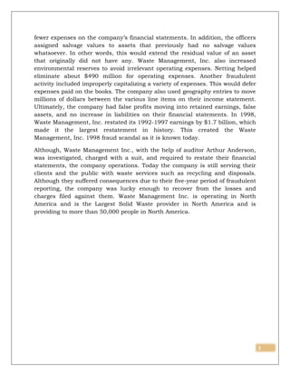 2
fewer expenses on the company’s financial statements. In addition, the officers
assigned salvage values to assets that previously had no salvage values
whatsoever. In other words, this would extend the residual value of an asset
that originally did not have any. Waste Management, Inc. also increased
environmental reserves to avoid irrelevant operating expenses. Netting helped
eliminate about $490 million for operating expenses. Another fraudulent
activity included improperly capitalizing a variety of expenses. This would defer
expenses paid on the books. The company also used geography entries to move
millions of dollars between the various line items on their income statement.
Ultimately, the company had false profits moving into retained earnings, false
assets, and no increase in liabilities on their financial statements. In 1998,
Waste Management, Inc. restated its 1992-1997 earnings by $1.7 billion, which
made it the largest restatement in history. This created the Waste
Management, Inc. 1998 fraud scandal as it is known today.
Although, Waste Management Inc., with the help of auditor Arthur Anderson,
was investigated, charged with a suit, and required to restate their financial
statements, the company operations. Today the company is still serving their
clients and the public with waste services such as recycling and disposals.
Although they suffered consequences due to their five-year period of fraudulent
reporting, the company was lucky enough to recover from the losses and
charges filed against them. Waste Management Inc. is operating in North
America and is the Largest Solid Waste provider in North America and is
providing to more than 50,000 people in North America.
 