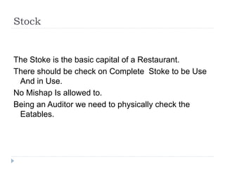 Stock
The Stoke is the basic capital of a Restaurant.
There should be check on Complete Stoke to be Use
And in Use.
No Mishap Is allowed to.
Being an Auditor we need to physically check the
Eatables.
 