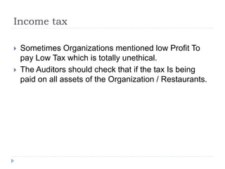 Income tax
 Sometimes Organizations mentioned low Profit To
pay Low Tax which is totally unethical.
 The Auditors should check that if the tax Is being
paid on all assets of the Organization / Restaurants.
 