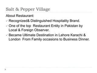 Salt & Pepper Village
About Restaurant:
 Recognized& Distinguished Hospitality Brand.
 One of the top Restaurant Entity in Pakistan by
Local & Foreign Observer.
 Became Ultimate Destination in Lahore Karachi &
London From Family occasions to Business Dinner.
 