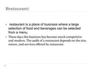 Restaurant:
 restaurant is a place of business where a large
selection of food and beverages can be selected
from a menu.
 These days this business has become much competitive
and modern. The audit of a restaurant depends on the size,
nature, and services offered by restaurant.
 