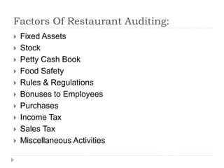 Factors Of Restaurant Auditing:
 Fixed Assets
 Stock
 Petty Cash Book
 Food Safety
 Rules & Regulations
 Bonuses to Employees
 Purchases
 Income Tax
 Sales Tax
 Miscellaneous Activities
 