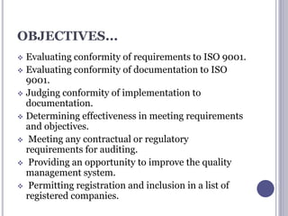 OBJECTIVES...
 Evaluating conformity of requirements to ISO 9001.
 Evaluating conformity of documentation to ISO
9001.
 Judging conformity of implementation to
documentation.
 Determining effectiveness in meeting requirements
and objectives.
 Meeting any contractual or regulatory
requirements for auditing.
 Providing an opportunity to improve the quality
management system.
 Permitting registration and inclusion in a list of
registered companies.
 