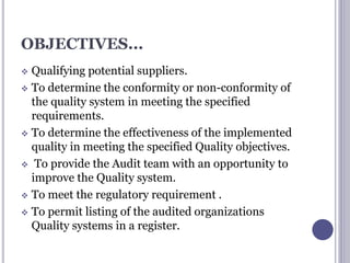 OBJECTIVES...
 Qualifying potential suppliers.
 To determine the conformity or non-conformity of
the quality system in meeting the specified
requirements.
 To determine the effectiveness of the implemented
quality in meeting the specified Quality objectives.
 To provide the Audit team with an opportunity to
improve the Quality system.
 To meet the regulatory requirement .
 To permit listing of the audited organizations
Quality systems in a register.
 
