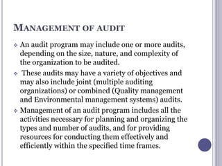 MANAGEMENT OF AUDIT
 An audit program may include one or more audits,
depending on the size, nature, and complexity of
the organization to be audited.
 These audits may have a variety of objectives and
may also include joint (multiple auditing
organizations) or combined (Quality management
and Environmental management systems) audits.
 Management of an audit program includes all the
activities necessary for planning and organizing the
types and number of audits, and for providing
resources for conducting them effectively and
efficiently within the specified time frames.
 