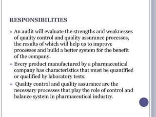 RESPONSIBILITIES
 An audit will evaluate the strengths and weaknesses
of quality control and quality assurance processes,
the results of which will help us to improve
processes and build a better system for the benefit
of the company.
 Every product manufactured by a pharmaceutical
company has characteristics that must be quantified
or qualified by laboratory tests.
 Quality control and quality assurance are the
necessary processes that play the role of control and
balance system in pharmaceutical industry.
 