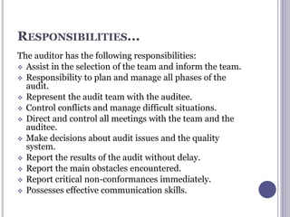RESPONSIBILITIES...
The auditor has the following responsibilities:
 Assist in the selection of the team and inform the team.
 Responsibility to plan and manage all phases of the
audit.
 Represent the audit team with the auditee.
 Control conflicts and manage difficult situations.
 Direct and control all meetings with the team and the
auditee.
 Make decisions about audit issues and the quality
system.
 Report the results of the audit without delay.
 Report the main obstacles encountered.
 Report critical non-conformances immediately.
 Possesses effective communication skills.
 