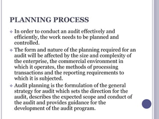 PLANNING PROCESS
 In order to conduct an audit effectively and
efficiently, the work needs to be planned and
controlled.
 The form and nature of the planning required for an
audit will be affected by the size and complexity of
the enterprise, the commercial environment in
which it operates, the methods of processing
transactions and the reporting requirements to
which it is subjected.
 Audit planning is the formulation of the general
strategy for audit which sets the direction for the
audit, describes the expected scope and conduct of
the audit and provides guidance for the
development of the audit program.
 