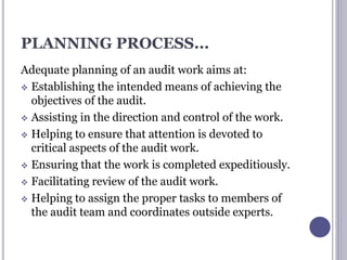 PLANNING PROCESS...
Adequate planning of an audit work aims at:
 Establishing the intended means of achieving the
objectives of the audit.
 Assisting in the direction and control of the work.
 Helping to ensure that attention is devoted to
critical aspects of the audit work.
 Ensuring that the work is completed expeditiously.
 Facilitating review of the audit work.
 Helping to assign the proper tasks to members of
the audit team and coordinates outside experts.
 