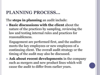PLANNING PROCESS...
The steps in planning an audit include:
 Basic discussions with the client about the
nature of the practices by sampling, reviewing the
law and testing internal rules and practices for
reasonableness.
Engagement are performed first, and the auditor
meets the key employees or new employees of a
continuing client. The overall audit strategy or the
timing of the audit may also be discussed.
 Ask about recent developments in the company
such as mergers and new product lines which will
cause the audit to differ from earlier years.
 