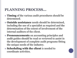 PLANNING PROCESS...
 Timing of the various audit procedures should be
determined.
 Outside assistance needs should be determined,
including the use of a specialist as required and the
determination of the extent of involvement of the
internal auditors of the client.
 Pronouncements on accounting principles and
audit guides should be read or reviewed to assist in
the development of complete audit programs fitting
the unique needs of the industry.
 Scheduling with the client is needed to
coordinate activities.
 