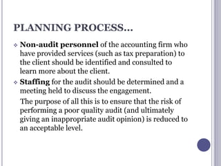 PLANNING PROCESS...
 Non-audit personnel of the accounting firm who
have provided services (such as tax preparation) to
the client should be identified and consulted to
learn more about the client.
 Staffing for the audit should be determined and a
meeting held to discuss the engagement.
The purpose of all this is to ensure that the risk of
performing a poor quality audit (and ultimately
giving an inappropriate audit opinion) is reduced to
an acceptable level.
 