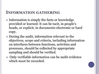 INFORMATION GATHERING
 Information is simply the facts or knowledge
provided or learned. It can be tacit, in people's
heads, or explicit, in documents-electronic or hard
copy.
 During the audit, information relevant to the
objectives, scope and criteria, including information
on interfaces between functions, activities and
processes, should be collected by appropriate
sampling and should be verified.
 Only verifiable information can be audit evidence
which must be recorded.
 