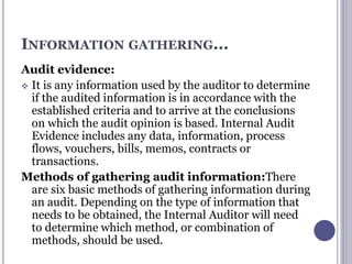 INFORMATION GATHERING...
Audit evidence:
 It is any information used by the auditor to determine
if the audited information is in accordance with the
established criteria and to arrive at the conclusions
on which the audit opinion is based. Internal Audit
Evidence includes any data, information, process
flows, vouchers, bills, memos, contracts or
transactions.
Methods of gathering audit information:There
are six basic methods of gathering information during
an audit. Depending on the type of information that
needs to be obtained, the Internal Auditor will need
to determine which method, or combination of
methods, should be used.
 