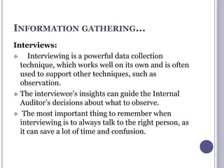 INFORMATION GATHERING...
Interviews:
 Interviewing is a powerful data collection
technique, which works well on its own and is often
used to support other techniques, such as
observation.
 The interviewee’s insights can guide the Internal
Auditor’s decisions about what to observe.
 The most important thing to remember when
interviewing is to always talk to the right person, as
it can save a lot of time and confusion.
 