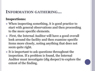INFORMATION GATHERING...
Inspections:
 When inspecting something, it is good practice to
start with general observations and then proceeding
to the more specific elements.
 First, the Internal Auditor will have a good overall
look around the facility and then examine specific
items more closely, noting anything that does not
seem quite right.
 It is important to ask questions throughout the
inspection. If a problem is found, the Internal
Auditor must investigate (dig deeper) to explore the
extent of the finding.
 