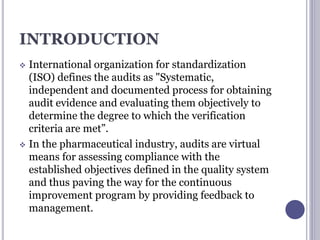 INTRODUCTION
 International organization for standardization
(ISO) defines the audits as "Systematic,
independent and documented process for obtaining
audit evidence and evaluating them objectively to
determine the degree to which the verification
criteria are met”.
 In the pharmaceutical industry, audits are virtual
means for assessing compliance with the
established objectives defined in the quality system
and thus paving the way for the continuous
improvement program by providing feedback to
management.
 