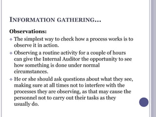 INFORMATION GATHERING...
Observations:
 The simplest way to check how a process works is to
observe it in action.
 Observing a routine activity for a couple of hours
can give the Internal Auditor the opportunity to see
how something is done under normal
circumstances.
 He or she should ask questions about what they see,
making sure at all times not to interfere with the
processes they are observing, as that may cause the
personnel not to carry out their tasks as they
usually do.
 