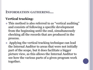 INFORMATION GATHERING...
Vertical tracking:
 This method is also referred to as “vertical auditing”
and consists of following a specific development
from the beginning until the end, simultaneously
checking all the records that are produced in the
process.
 Applying the vertical tracking technique can lead
the Internal Auditor to areas that were not initially
part of the scope, but it does facilitate a bigger
picture view, as this allows the Internal Auditor to
see how the various parts of a given program work
together.
 