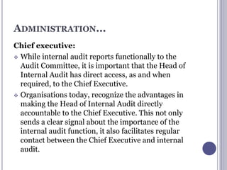 ADMINISTRATION...
Chief executive:
 While internal audit reports functionally to the
Audit Committee, it is important that the Head of
Internal Audit has direct access, as and when
required, to the Chief Executive.
 Organisations today, recognize the advantages in
making the Head of Internal Audit directly
accountable to the Chief Executive. This not only
sends a clear signal about the importance of the
internal audit function, it also facilitates regular
contact between the Chief Executive and internal
audit.
 