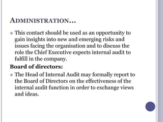 ADMINISTRATION...
 This contact should be used as an opportunity to
gain insights into new and emerging risks and
issues facing the organisation and to discuss the
role the Chief Executive expects internal audit to
fulfill in the company.
Board of directors:
 The Head of Internal Audit may formally report to
the Board of Directors on the effectiveness of the
internal audit function in order to exchange views
and ideas.
 