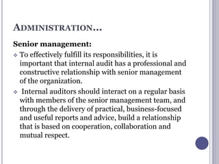 ADMINISTRATION...
Senior management:
 To effectively fulfill its responsibilities, it is
important that internal audit has a professional and
constructive relationship with senior management
of the organization.
 Internal auditors should interact on a regular basis
with members of the senior management team, and
through the delivery of practical, business-focused
and useful reports and advice, build a relationship
that is based on cooperation, collaboration and
mutual respect.
 
