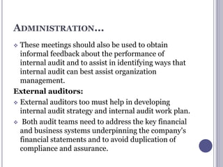ADMINISTRATION...
 These meetings should also be used to obtain
informal feedback about the performance of
internal audit and to assist in identifying ways that
internal audit can best assist organization
management.
External auditors:
 External auditors too must help in developing
internal audit strategy and internal audit work plan.
 Both audit teams need to address the key financial
and business systems underpinning the company's
financial statements and to avoid duplication of
compliance and assurance.
 