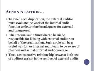 ADMINISTRATION...
 To avoid such duplication, the external auditor
must evaluate the work of the internal audit
function to determine its adequacy for external
audit purposes.
 The Internal audit function can be made
responsible for liaising with external auditor on
behalf of the organization. Such a role can be a
useful way for an internal audit team to be aware of
planned and actual external audit coverage.
 Thus, a constructive relationship between both sets
of auditors assists in the conduct of external audits.
 